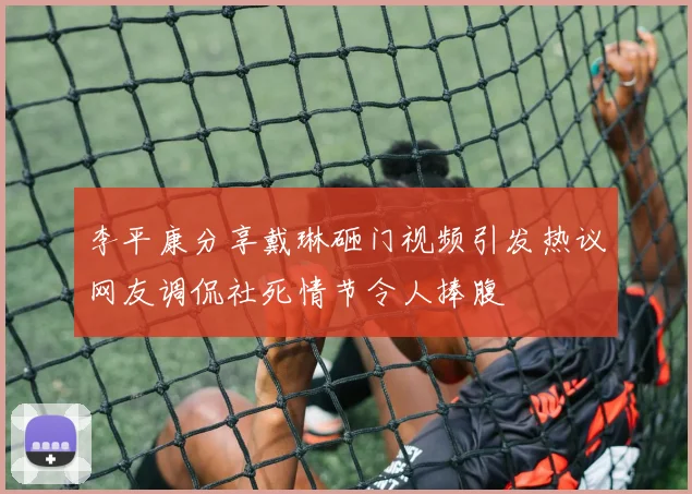 李平康分享戴琳砸门视频引发热议网友调侃社死情节令人捧腹