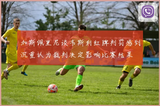 加斯佩里尼谈韦斯利红牌判罚感到沉重认为裁判决定影响比赛结果