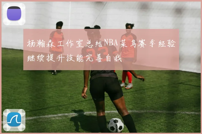杨瀚森工作室总结NBA菜鸟赛季经验继续提升技能完善自我