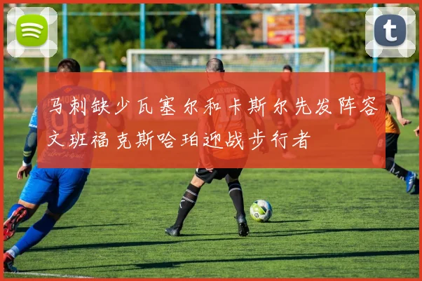 马刺缺少瓦塞尔和卡斯尔先发阵容文班福克斯哈珀迎战步行者