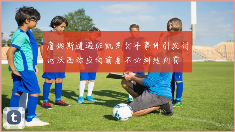 詹姆斯遭遇班凯罗打手事件引发讨论沃西称应向前看不必纠结判罚